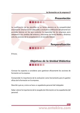 351
La formación en la empresa II
La cualificación de las plantillas es un factor decisivo en la competitividad
empresarial. Una formación adecuada y una buena cualificación del personal son
puntales básicos en los que sustentar la capacidad de las empresas para
adaptarse a los cambios del entorno y reaccionar de forma flexible y dinámica
ante las acciones de la competencia en el mercado laboral.
8 horas.
Conocer los aspectos a considerar para gestionar eficazmente las acciones de
formación en la empresa.
Comprender la importancia de la evaluación como herramienta para la gestión
eficaz de la formación en la empresa.
Describir qué es y cómo se hace un expediente personal del trabajador.
Saber valorar la importancia de la recogida de información en los expedientes del
personal.
Presentación
Temporalización
Objetivos de la Unidad Didáctica
 