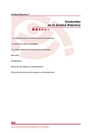 352
Unidad Didáctica 7
1. La administración de las acciones de formación.
2. Evaluación de los resultados.
3. Anotaciones en los expedientes personales.
Resumen.
Vocabulario.
Ejercicios de repaso y autoevaluación.
Solucionario ejercicios de repaso y autoevaluación.
 
 
 
 
 
 
 
 
 
Contenidos
de la Unidad Didáctica
 