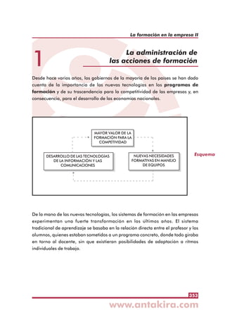 353
La formación en la empresa II
1
La administración de
las acciones de formación
Desde hace varios años, los gobiernos de la mayoría de los países se han dado
cuenta de la importancia de las nuevas tecnologías en los programas de
formación y de su trascendencia para la competitividad de las empresas y, en
consecuencia, para el desarrollo de las economías nacionales.
De la mano de las nuevas tecnologías, los sistemas de formación en las empresas
experimentan una fuerte transformación en los últimos años. El sistema
tradicional de aprendizaje se basaba en la relación directa entre el profesor y los
alumnos, quienes estaban sometidos a un programa concreto, donde todo giraba
en torno al docente, sin que existieran posibilidades de adaptación a ritmos
individuales de trabajo.
Esquema
MAYOR VALOR DE LA
FORMACIÓN PARA LA
COMPETIVIDAD
DESARROLLO DE LAS TECNOLOGÍAS
DE LA INFORMACIÓN Y LAS
COMUNICACIONES
NUEVAS NECESIDADES
FORMATIVAS EN MANEJO
DE EQUIPOS
 
