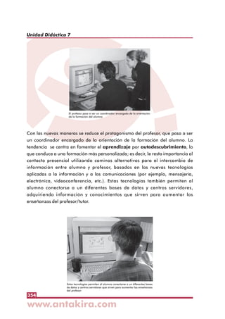 354
Unidad Didáctica 7
Con las nuevas maneras se reduce el protagonismo del profesor, que pasa a ser
un coordinador encargado de la orientación de la formación del alumno. La
tendencia se centra en fomentar el aprendizaje por autodescubrimiento, lo
que conduce a una formación más personalizada; es decir, le resta importancia al
contacto presencial utilizando caminos alternativos para el intercambio de
información entre alumno y profesor, basados en las nuevas tecnologías
aplicadas a la información y a las comunicaciones (por ejemplo, mensajería,
electrónica, videoconferencia, etc.). Estas tecnologías también permiten al
alumno conectarse a un diferentes bases de datos y centros servidores,
adquiriendo información y conocimientos que sirven para aumentar las
enseñanzas del profesor/tutor.
El profesor pasa a ser un coordinador encargado de la orientación
de la formación del alumno
Estas tecnologías permiten al alumno conectarse a un diferentes bases
de datos y centros servidores que sirven para aumentar las enseñanzas
del profesor
 