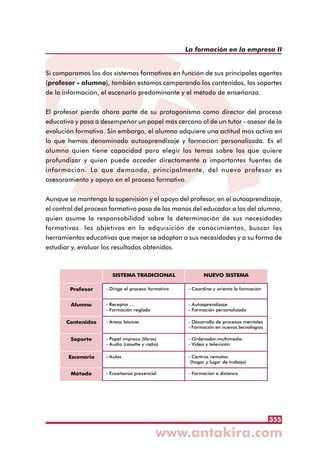 355
La formación en la empresa II
Si comparamos los dos sistemas formativos en función de sus principales agentes
(profesor - alumno), también estamos comparando los contenidos, los soportes
de la información, el escenario predominante y el método de enseñanza.
El profesor pierde ahora parte de su protagonismo como director del proceso
educativo y pasa a desempeñar un papel más cercano al de un tutor - asesor de la
evolución formativa. Sin embargo, el alumno adquiere una actitud más activa en
lo que hemos denominado autoaprendizaje y formación personalizada. Es el
alumno quien tiene capacidad para elegir los temas sobre los que quiere
profundizar y quien puede acceder directamente a importantes fuentes de
información. Lo que demanda, principalmente, del nuevo profesor es
asesoramiento y apoyo en el proceso formativo.
Aunque se mantenga la supervisión y el apoyo del profesor, en el autoaprendizaje,
el control del proceso formativo pasa de las manos del educador a las del alumno,
quien asume la responsabilidad sobre la determinación de sus necesidades
formativas: los objetivos en la adquisición de conocimientos, buscar las
herramientas educativas que mejor se adaptan a sus necesidades y a su forma de
estudiar y, evaluar los resultados obtenidos.
SISTEMA TRADICIONAL NUEVO SISTEMA
Profesor - Dirige el proceso formativo - Coordina y orienta la formación
Alumno - Receptor ...
- Formación reglada
- Autoaprendizaje
- Formación personalizada
Contenidos - Áreas básicas - Desarrollo de procesos mentales
- Formación en nuevas tecnologías
Soporte - Papel impreso (libros)
- Audio (casette y radio)
- Ordenador-multimedia
- Vídeo y televisión
Escenario - Aulas - Centros remotos
(hogar y lugar de trabajo)
Método - Enseñanza presencial - Formación a distanca
 