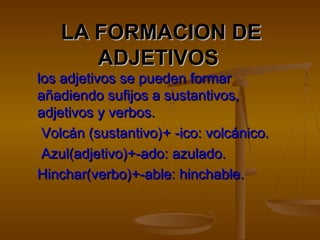 LA FORMACION DELA FORMACION DE
ADJETIVOSADJETIVOS
los adjetivos se pueden formarlos adjetivos se pueden formar
añadiendo sufijos a sustantivos,añadiendo sufijos a sustantivos,
adjetivos y verbos.adjetivos y verbos.
Volcán (sustantivo)Volcán (sustantivo)+ -ico: volcánico.+ -ico: volcánico.
Azul(adjetivo)+-ado: azulado.Azul(adjetivo)+-ado: azulado.
Hinchar(verbo)+-able: hinchable.Hinchar(verbo)+-able: hinchable.
 