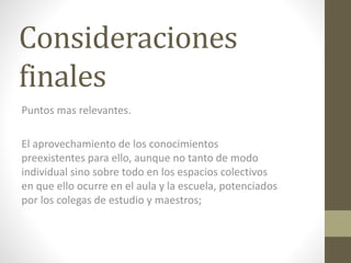 Consideraciones
finales
Puntos mas relevantes.
El aprovechamiento de los conocimientos
preexistentes para ello, aunque no tanto de modo
individual sino sobre todo en los espacios colectivos
en que ello ocurre en el aula y la escuela, potenciados
por los colegas de estudio y maestros;
 
