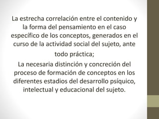 La estrecha correlación entre el contenido y
la forma del pensamiento en el caso
específico de los conceptos, generados en el
curso de la actividad social del sujeto, ante
todo práctica;
La necesaria distinción y concreción del
proceso de formación de conceptos en los
diferentes estadios del desarrollo psíquico,
intelectual y educacional del sujeto.
 