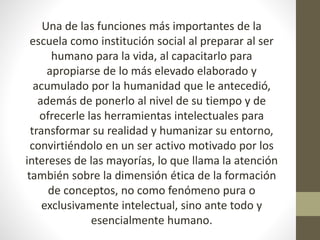 Una de las funciones más importantes de la
escuela como institución social al preparar al ser
humano para la vida, al capacitarlo para
apropiarse de lo más elevado elaborado y
acumulado por la humanidad que le antecedió,
además de ponerlo al nivel de su tiempo y de
ofrecerle las herramientas intelectuales para
transformar su realidad y humanizar su entorno,
convirtiéndolo en un ser activo motivado por los
intereses de las mayorías, lo que llama la atención
también sobre la dimensión ética de la formación
de conceptos, no como fenómeno pura o
exclusivamente intelectual, sino ante todo y
esencialmente humano.
 