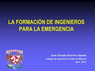 LA FORMACIÓN DE INGENIEROS
PARA LA EMERGENCIA
José Gonzalo Guerrero Zepeda
Colegio de Ingenieros Civiles de México
abril , 2013
 