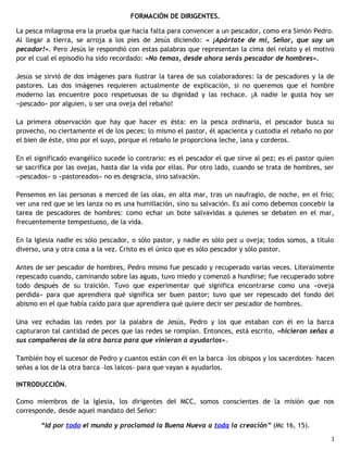 FORMACIÓN DE DIRIGENTES.
La pesca milagrosa era la prueba que hacía falta para convencer a un pescador, como era Simón Pedro.
Al llegar a tierra, se arroja a los pies de Jesús diciendo: « ¡Apártate de mí, Señor, que soy un
pecador!». Pero Jesús le respondió con estas palabras que representan la cima del relato y el motivo
por el cual el episodio ha sido recordado: «No temas, desde ahora serás pescador de hombres».
Jesús se sirvió de dos imágenes para ilustrar la tarea de sus colaboradores: la de pescadores y la de
pastores. Las dos imágenes requieren actualmente de explicación, si no queremos que el hombre
moderno las encuentre poco respetuosas de su dignidad y las rechace. ¡A nadie le gusta hoy ser
«pescado» por alguien, o ser una oveja del rebaño!
La primera observación que hay que hacer es ésta: en la pesca ordinaria, el pescador busca su
provecho, no ciertamente el de los peces; lo mismo el pastor, él apacienta y custodia el rebaño no por
el bien de éste, sino por el suyo, porque el rebaño le proporciona leche, lana y corderos.
En el significado evangélico sucede lo contrario: es el pescador el que sirve al pez; es el pastor quien
se sacrifica por las ovejas, hasta dar la vida por ellas. Por otro lado, cuando se trata de hombres, ser
«pescados» o «pastoreados» no es desgracia, sino salvación.
Pensemos en las personas a merced de las olas, en alta mar, tras un naufragio, de noche, en el frío;
ver una red que se les lanza no es una humillación, sino su salvación. Es así como debemos concebir la
tarea de pescadores de hombres: como echar un bote salvavidas a quienes se debaten en el mar,
frecuentemente tempestuoso, de la vida.
En la Iglesia nadie es sólo pescador, o sólo pastor, y nadie es sólo pez u oveja; todos somos, a título
diverso, una y otra cosa a la vez. Cristo es el único que es sólo pescador y sólo pastor.
Antes de ser pescador de hombres, Pedro mismo fue pescado y recuperado varias veces. Literalmente
repescado cuando, caminando sobre las aguas, tuvo miedo y comenzó a hundirse; fue recuperado sobre
todo después de su traición. Tuvo que experimentar qué significa encontrarse como una «oveja
perdida» para que aprendiera qué significa ser buen pastor; tuvo que ser repescado del fondo del
abismo en el que había caído para que aprendiera qué quiere decir ser pescador de hombres.
Una vez echadas las redes por la palabra de Jesús, Pedro y los que estaban con él en la barca
capturaron tal cantidad de peces que las redes se rompían. Entonces, está escrito, «hicieron señas a
sus compañeros de la otra barca para que vinieran a ayudarlos».
También hoy el sucesor de Pedro y cuantos están con él en la barca –los obispos y los sacerdotes- hacen
señas a los de la otra barca –los laicos- para que vayan a ayudarlos.
INTRODUCCIÓN.
Como miembros de la Iglesia, los dirigentes del MCC, somos conscientes de la misión que nos
corresponde, desde aquel mandato del Señor:
“Id por todo el mundo y proclamad la Buena Nueva a toda la creación” (Mc 16, 15).
1

 