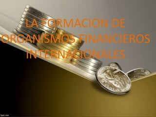 LA FORMACION DE
ORGANISMOS FINANCIEROS
INTERNACIONALES
 