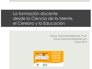 La formación docente
desde la Ciencia de la Mente,
el Cerebro y la Educación
Tracey Tokuhama-Espinosa, Ph.D.
tracey.tokuhama@gmail.com
Mayo 2014
 