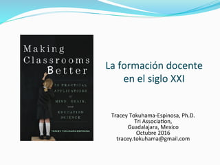  
La	
  formación	
  docente	
  
en	
  el	
  siglo	
  XXI	
  
Tracey	
  Tokuhama-­‐Espinosa,	
  Ph.D.	
  
Tri	
  AssociaAon,	
  	
  
Guadalajara,	
  Mexico	
  
Octubre	
  2016	
  
tracey.tokuhama@gmail.com	
  
 