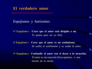 Espejismos y horizontes
1er
Espejismo : Creer que el amor está dirigido a mí.
Te quiero para ser yo feliz.
2o
Espejismo : Creer que el amor es un sentimiento.
Se acaba el sentimiento y se acaba el amor.
3er
Espejismo : Confundir el amor con el deseo o la atracción.
El amor es una reacción físico-química, o una
ilusión de la mente.
El verdadero amor
 