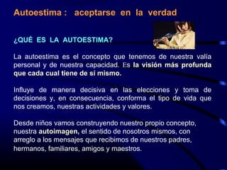 Autoestima : aceptarse en la verdad
¿QUÉ ES LA AUTOESTIMA?
La autoestima es el concepto que tenemos de nuestra valía
personal y de nuestra capacidad. Es la visión más profunda
que cada cual tiene de sí mismo.
Influye de manera decisiva en las elecciones y toma de
decisiones y, en consecuencia, conforma el tipo de vida que
nos creamos, nuestras actividades y valores.
Desde niños vamos construyendo nuestro propio concepto,
nuestra autoimagen, el sentido de nosotros mismos, con
arreglo a los mensajes que recibimos de nuestros padres,
hermanos, familiares, amigos y maestros.
 
