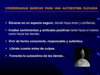 COORDENADAS BÁSICAS PARA UNA AUTOESTIMA ELEVADA
+ Situarse en un espacio seguro, donde haya amor y confianza,
+ Irradiar sentimientos y actitudes positivas tanto hacia sí mismo
como hacia los demás.
+ Vivir de forma consciente, responsable y auténtica.
+ Líbrate cuanto antes de culpas.
+ Fomenta la autoestima de los demás..
 
