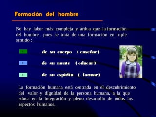 Formación del hombreFormación del hombre
No hay labor más compleja y árdua que la formaciónNo hay labor más compleja y árdua que la formación
del hombre, pues se trata de una formación en tripledel hombre, pues se trata de una formación en triple
sentido :sentido :
de su cuerpo ( enseñar)
de su mente ( educar)
de su espíritu ( formar)
La formaciónLa formación humana está centrada en el descubrimientohumana está centrada en el descubrimiento
del valor y dignidad de la persona humana, a la quedel valor y dignidad de la persona humana, a la que
educa en la integración y pleno desarrollo de todos loseduca en la integración y pleno desarrollo de todos los
aspectos humanos.aspectos humanos.
 