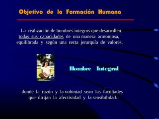Objetivo de la Formación HumanaObjetivo de la Formación Humana
La realización de hombres íntegros que desarrollenLa realización de hombres íntegros que desarrollen
todas sus capacidadestodas sus capacidades de una manera armoniosa,de una manera armoniosa,
equilibrada y según una recta jerarquía de valores,equilibrada y según una recta jerarquía de valores,
Hombre IntegralHombre Integral
donde la razón y la voluntad sean las facultadesdonde la razón y la voluntad sean las facultades
que dirijan la afectividad y la sensibilidad.que dirijan la afectividad y la sensibilidad.
 