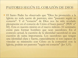 El Santo Padre ha observado que "Dios ha prometido a la Iglesia no toda suerte de pastores, sino "pastores según su corazón". Y el "corazón" de Dios nos ha sido revelado plenamente en el corazón de Cristo el buen pastor" (PDV n° 82). Ésta es nuestra misión en el nuevo milenio. El seminario existe para formar hombres que sean sacerdotes. En el contexto actual, la cuestión de la identidad sacerdotal es una cuestión de suma importancia. Los sacerdotes que tengan una identidad clara y fuerte, especialmente si son capaces de vincular su ministerio con Cristo en la comunión con la Iglesia, podrán ser pastores "según mi corazón" (Jer 3,15). 