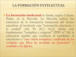 La formación intelectual   se funda, según el Santo Padre, en la filosofía. La filosofía coloca los cimientos de la formación intelectual del futuro sacerdote al inculcarle una "veneración afectuosa a la verdad" (cfr. Ps 26,7; 41,2). Sobre este fundamento, "complejo y exigente" (PDV n° 54), la educación tendría que conducir al candidato al sacerdocio a " una visión completa y unificada de las verdades que Dios ha revelado en Jesucristo" y confiado a la Iglesia . 