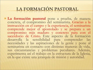 La formación pastoral  pone a prueba, de manera concreta, el compromiso del seminarista.  Gracias a la instrucción en el campo y la experiencia, el seminarista comprende mejor el apostolado y se prepara a un compromiso más maduro y concreto para con el sacerdocio de Cristo.  Este aspecto de la formación desarrolla la sensibilidad para comprender las necesidades y las aspiraciones de la gente y pone al seminarista en contacto con distintas maneras de vida, sus circunstancias y problemas peculiares. Además, experimenta así el trabajo en la estructura de la Iglesia, en la que existe una jerarquía de misión y autoridad. 