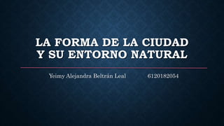 LA FORMA DE LA CIUDAD
Y SU ENTORNO NATURAL
Yeimy Alejandra Beltrán Leal 6120182054
 