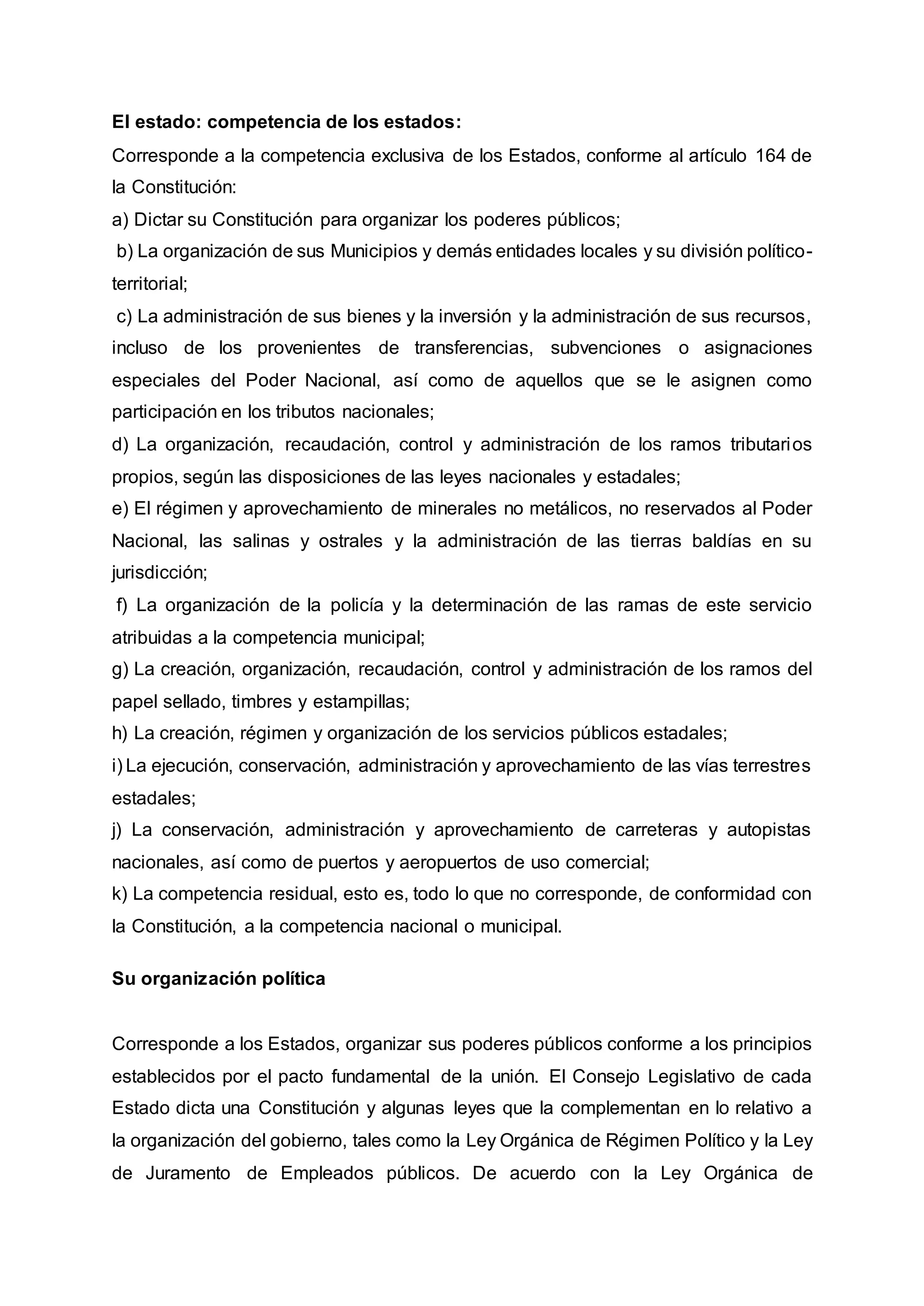 El estado: competencia de los estados:
Corresponde a la competencia exclusiva de los Estados, conforme al artículo 164 de
la Constitución:
a) Dictar su Constitución para organizar los poderes públicos;
b) La organización de sus Municipios y demás entidades locales y su división político-
territorial;
c) La administración de sus bienes y la inversión y la administración de sus recursos,
incluso de los provenientes de transferencias, subvenciones o asignaciones
especiales del Poder Nacional, así como de aquellos que se le asignen como
participación en los tributos nacionales;
d) La organización, recaudación, control y administración de los ramos tributarios
propios, según las disposiciones de las leyes nacionales y estadales;
e) El régimen y aprovechamiento de minerales no metálicos, no reservados al Poder
Nacional, las salinas y ostrales y la administración de las tierras baldías en su
jurisdicción;
f) La organización de la policía y la determinación de las ramas de este servicio
atribuidas a la competencia municipal;
g) La creación, organización, recaudación, control y administración de los ramos del
papel sellado, timbres y estampillas;
h) La creación, régimen y organización de los servicios públicos estadales;
i) La ejecución, conservación, administración y aprovechamiento de las vías terrestres
estadales;
j) La conservación, administración y aprovechamiento de carreteras y autopistas
nacionales, así como de puertos y aeropuertos de uso comercial;
k) La competencia residual, esto es, todo lo que no corresponde, de conformidad con
la Constitución, a la competencia nacional o municipal.
Su organización política
Corresponde a los Estados, organizar sus poderes públicos conforme a los principios
establecidos por el pacto fundamental de la unión. El Consejo Legislativo de cada
Estado dicta una Constitución y algunas leyes que la complementan en lo relativo a
la organización del gobierno, tales como la Ley Orgánica de Régimen Político y la Ley
de Juramento de Empleados públicos. De acuerdo con la Ley Orgánica de
 