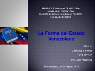 La Forma del Estado
Venezolano
Alumna:
Clemarlys Sánchez
C.I.24.397.350
Prof. Emily Ramírez
Barquisimeto, 24 de Agosto 2015.
 