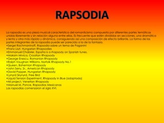La rapsodia es una pieza musical característica del romanticismo compuesta por diferentes partes temáticas
unidas libremente y sin relación alguna entre ellas. Es frecuente que estén divididas en secciones, una dramática
y lenta y otra más rápida y dinámica, consiguiendo así una composición de efecto brillante. La forma de las
partes integrantes de la rapsodia puede ser parecida a la de la fantasía.
•Sergei Rachmaninoff, Rapsodia sobre un tema de Paganini
•Franz Liszt, Hungarian Rhapsodies
•Emmanuel Chabrier, España is a rhapsody on Spanish tunes.
•Maksim Mrvica, Croatian Rhapsody
•George Enescu, Romanian Rhapsody
•Ralph Vaughan Williams, Norfolk Rhapsody No.1
•Queen, Bohemian Rhapsody
•John Serry, Sr., American Rhapsody
•David Popper, Hungarian Rhapsody
•Lynyrd Skynyrd, Free Bird
•Liquid Tension Experiment, Rhapsody in Blue (adaptada)
•Ali project, Venetian Rhapsody
•Manuel M. Ponce, Rapsodias Mexicanas
Las rapsodias comenzaron el siglo XVI.
 