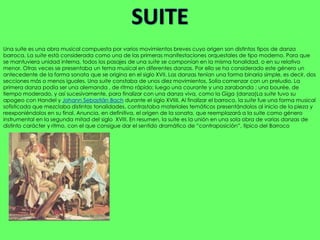 Una suite es una obra musical compuesta por varios movimientos breves cuyo origen son distintos tipos de danza
barroca. La suite está considerada como una de las primeras manifestaciones orquestales de tipo moderno. Para que
se mantuviera unidad interna, todos los pasajes de una suite se componían en la misma tonalidad, o en su relativo
menor. Otras veces se presentaba un tema musical en diferentes danzas. Por ello se ha considerado este género un
antecedente de la forma sonata que se origina en el siglo XVII. Las danzas tenían una forma binaria simple, es decir, dos
secciones más o menos iguales. Una suite constaba de unos diez movimientos. Solía comenzar con un preludio. La
primera danza podía ser una alemanda , de ritmo rápido; luego una courante y una zarabanda ; una bourée, de
tiempo moderado, y así sucesivamente, para finalizar con una danza viva, como la Giga (danza)La suite tuvo su
apogeo con Handel y Johann Sebastián Bach durante el siglo XVIIII. Al finalizar el barroco, la suite fue una forma musical
sofisticada que mezclaba distintas tonalidades, contrastaba materiales temáticos presentándolos al inicio de la pieza y
reexponiéndolos en su final. Anuncia, en definitiva, el origen de la sonata, que reemplazará a la suite como género
instrumental en la segunda mitad del siglo XVIII. En resumen, la suite es la unión en una sola obra de varias danzas de
distinto carácter y ritmo, con el que consigue dar el sentido dramático de “contraposición”, típico del Barroco
 