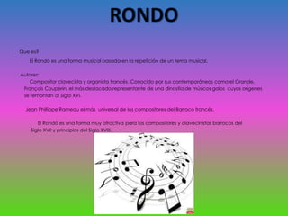 Que es?
El Rondó es una forma musical basada en la repetición de un tema musical.
Autores:
Compositor clavecista y organista francés. Conocido por sus contemporáneos como el Grande,
François Couperin, el más destacado representante de una dinastía de músicos galos cuyos orígenes
se remontan al Siglo XVI.
Jean Phillippe Rameau el más universal de los compositores del Barroco francés.
El Rondó es una forma muy atractiva para los compositores y clavecinistas barrocos del
Siglo XVII y principios del Siglo XVIII.
 