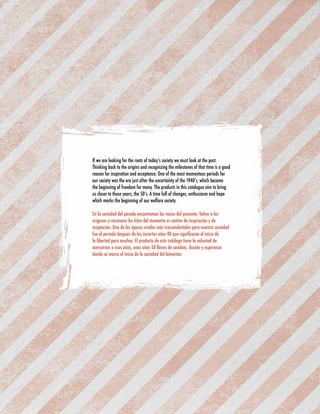 If we are looking for the roots of today’s society we must look at the past. 
Thinking back to the origins and recognizing the milestones of that time is a good 
reason for inspiration and acceptance. One of the most momentous periods for 
our society was the era just after the uncertainty of the 1940’s, which became 
the beginning of freedom for many. The products in this catalogue aim to bring 
us closer to those years, the 50’s. A time full of changes, enthusiasm and hope 
which marks the beginning of our welfare society. 
En la sociedad del pasado encontramos las raíces del presente. Volver a los 
orígenes y reconocer los hitos del momento es motivo de inspiración y de 
aceptación. Una de las épocas vividas más trascendentales para nuestra sociedad 
fue el periodo después de los inciertos años 40 que significaron el inicio de 
la libertad para muchos. El producto de este catálogo tiene la voluntad de 
acercarnos a esos años, unos años 50 llenos de cambios, ilusión y esperanza 
donde se marca el inicio de la sociedad del bienestar. 
 