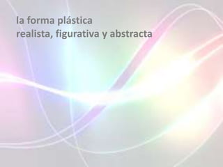 la forma plástica
realista, figurativa y abstracta
 