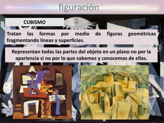 figuración
Tratan las formas por medio de figuras geométricas
fragmentando líneas y superficies.
CUBISMO
Representan todas las partes del objeto en un plano no por la
apariencia si no por lo que sabemos y conocemos de ellas.
 