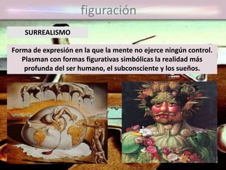 figuración
Forma de expresión en la que la mente no ejerce ningún control.
Plasman con formas figurativas simbólicas la realidad más
profunda del ser humano, el subconsciente y los sueños.
SURREALISMO
 