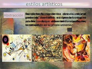 No pretende representar seres u objetos
concretos, sino formas y colores a los que se
pueden dar diferentes significados,
construyendo así su propio universo.
Cuando las formas de una obra de arte y el
grado de iconicidad no guardan ninguna
relación con lo que vemos cotidianamente, con
la realidad.
estilos artísticos
Abstracción
 