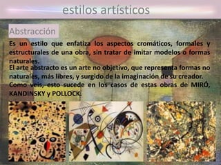 Es un estilo que enfatiza los aspectos cromáticos, formales y
estructurales de una obra, sin tratar de imitar modelos o formas
naturales.
estilos artísticos
Abstracción
El arte abstracto es un arte no objetivo, que representa formas no
naturales, más libres, y surgido de la imaginación de su creador.
Como veis, esto sucede en los casos de estas obras de MIRÓ,
KANDINSKY y POLLOCK.
 