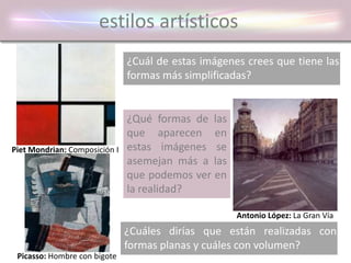 estilos artísticos
¿Cuál de estas imágenes crees que tiene las
formas más simplificadas?
¿Qué formas de las
que aparecen en
estas imágenes se
asemejan más a las
que podemos ver en
la realidad?
¿Cuáles dirías que están realizadas con
formas planas y cuáles con volumen?
Piet Mondrian: Composición I
Picasso: Hombre con bigote
Antonio López: La Gran Vía
 
