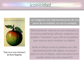 iconicidad
Las imágenes son representaciones de una
parte de la realidad, no son la realidad.
“Esto no es una manzana”,
de René Magritte
Efectivamente esto no es una manzana; y
lo mismo podríamos afirmar respecto a la
palabra “manzana”, que sólo es la palabra
que usamos para nombrar un objeto.
Tanto el dibujo como la palabra son sólo
representaciones del objeto, lo evocan
pero no son el objeto..esta manzana no se
puede comer (¿o sois capaces?)
 