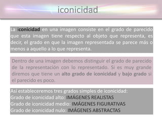 iconicidad
La iconicidad en una imagen consiste en el grado de parecido
que esta imagen tiene respecto al objeto que representa, es
decir, el grado en que la imagen representada se parece más o
menos a aquello a lo que representa.
Dentro de una imagen debemos distinguir el grado de parecido
de la representación con lo representado. Si es muy grande
diremos que tiene un alto grado de iconicidad y bajo grado si
el parecido es poco.
Así estableceremos tres grados simples de iconicidad:
Grado de iconicidad alto: IMÁGENES REALISTAS
Grado de iconicidad medio: IMÁGENES FIGURATIVAS
Grado de iconicidad nulo: IMÁGENES ABSTRACTAS
 