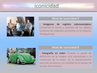 iconicidad
Nivel de iconicidad 9
. Imágenes de registro estereoscópico:
Conservan la forma y posición de los objetos
emisores de radiación presentes en el espacio.
(Hologramas)
. Fotografía en color: Cuando el grado de
definición de la imagen está equiparado a la
resolución de la visión. Es la representación
que más se parece a la realidad en el campo de
las dos dimensiones.
Nivel de iconicidad 8
 