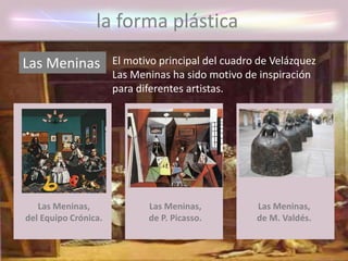 la forma plástica
Las Meninas El motivo principal del cuadro de Velázquez
Las Meninas ha sido motivo de inspiración
para diferentes artistas.
Las Meninas,
del Equipo Crónica.
Las Meninas,
de P. Picasso.
Las Meninas,
de M. Valdés.
 