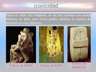 iconicidad
Fijaos en estas tres imágenes, en las tres aparece una pareja
dándose un beso, pero como podéis observar la manera de
mostrarlo es muy diferente.
El beso, de
BRANCUSI
El beso, de RODIN El beso, de KLIMT
 