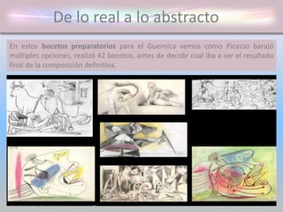 De lo real a lo abstracto
En estos bocetos preparatorios para el Guernica vemos como Picasso barajó
múltiples opciones, realizó 42 bocetos, antes de decidir cual iba a ser el resultado
final de la composición definitiva.
 