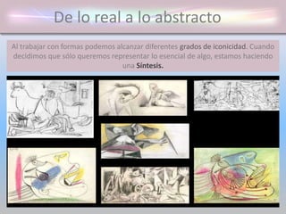 De lo real a lo abstracto
Al trabajar con formas podemos alcanzar diferentes grados de iconicidad. Cuando
decidimos que sólo queremos representar lo esencial de algo, estamos haciendo
una Síntesis.
 