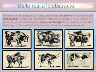 De lo real a lo abstracto
En esta serie de grabados de Picasso, se produce una síntesis en un proceso de
simplificación sumamente interesante. Parte de un boceto, el más realista, y a
partir de ahí va simplificando, reduciendo formas, haciéndolas más sencillas,
hasta llegar al último donde las líneas se convierten en la mínima expresión.
 
