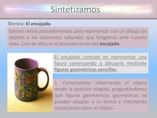 Sintetizamos
Existen varios procedimientos para representar con un dibujo los
objetos o los elementos naturales que tengamos ante nuestra
vista. Uno de ellos es el procedimiento del encajado.
Técnica: El encajado
El encajado consiste en representar una
figura comenzando a dibujarla mediante
figuras geométricas sencillas.
1. Comenzamos observando el objeto
desde la posición elegida, preguntándonos
qué figuras geométricas geométricas se
pueden adaptar a su forma e intentando
visualizarlas sobre el objeto.
 