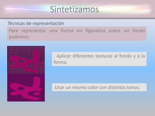 Sintetizamos
Para representar una forma no figurativa sobre un fondo
podemos:
Técnicas de representación
. Delimitar el contorno por medio de una
línea.
. Aplicar un color al fondo y otro a la forma
. Aplicar diferentes texturas al fondo y a la
forma.
.Usar un mismo color con distintos tonos.
 