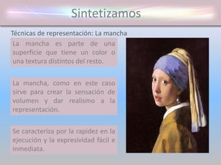 Sintetizamos
La mancha es parte de una
superficie que tiene un color o
una textura distintos del resto.
Técnicas de representación: La mancha
Tiene un gran valor expresivo,
capaz de producir sensaciones de
frescura, espontaneidad y libertad
creativa.
Se caracteriza por la rapidez en la
ejecución y la expresividad fácil e
inmediata.
La mancha, como en este caso
sirve para crear la sensación de
volumen y dar realismo a la
representación.
 