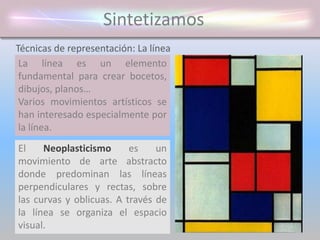 Sintetizamos
La línea es un elemento
fundamental para crear bocetos,
dibujos, planos…
Varios movimientos artísticos se
han interesado especialmente por
la línea.
Técnicas de representación: La línea
El Neoplasticismo es un
movimiento de arte abstracto
donde predominan las líneas
perpendiculares y rectas, sobre
las curvas y oblicuas. A través de
la línea se organiza el espacio
visual.
 