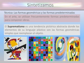 Sintetizamos
En el arte, se utilizan frecuentemente formas predeterminadas
para componer obras.
Técnica: Las formas geométricas y las formas predeterminadas
El Suprematismo es una tendencia pictórica abstracta donde los
elementos de su lenguaje plástico son las formas geométricas
simples que reemplazan al objeto.
 