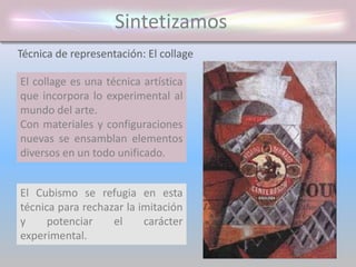 Sintetizamos
El collage es una técnica artística
que incorpora lo experimental al
mundo del arte.
Con materiales y configuraciones
nuevas se ensamblan elementos
diversos en un todo unificado.
Técnica de representación: El collage
El Cubismo se refugia en esta
técnica para rechazar la imitación
y potenciar el carácter
experimental.
 