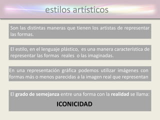 estilos artísticos
Son las distintas maneras que tienen los artistas de representar
las formas.
En una representación gráfica podemos utilizar imágenes con
formas más o menos parecidas a la imagen real que representan
El grado de semejanza entre una forma con la realidad se llama:
ICONICIDAD
El estilo, en el lenguaje plástico, es una manera característica de
representar las formas reales o las imaginadas.
 